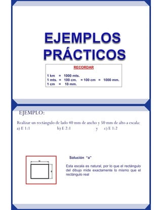 RECORDAR
1 km = 1000 mts.
1 mts. = 100 cm. = 100 cm = 1000 mm.
1 cm = 10 mm.
EJEMPLO:
Realizar un rectángulo de lado 40 mm de ancho y 50 mm de alto a escala:
a) E 1:1 b) E 2:1 y c) E 1:2
Esta escala es natural, por lo que el rectángulo
del dibujo mide exactamente lo mismo que el
rectángulo real
Solución “a”
 