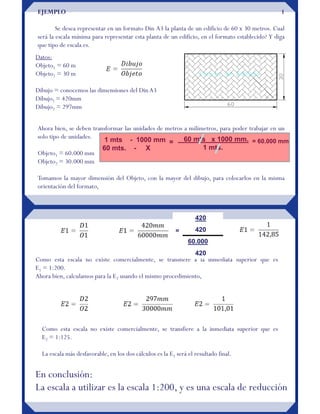 EJEMPLO 1
Se desea representar en un formato Din A3 la planta de un edificio de 60 x 30 metros. Cual
será la escala mínima para representar esta planta de un edificio, en el formato establecido? Y diga
que tipo de escala es.
Datos:
Objeto1 = 60 m
Objeto2 = 30 m
Dibujo = conocemos las dimensiones del DinA3
Dibujo1 = 420mm
Dibujo2 = 297mm
Ahora bien, se deben transformar las unidades de metros a milímetros, para poder trabajar en un
solo tipo de unidades.
Objeto1 = 60.000 mm
Objeto2 = 30.000 mm
Tomamos la mayor dimensión del Objeto, con la mayor del dibujo, para colocarlos en la misma
orientación del formato,
1 mts - 1000 mm
60 mts. - X
60 mts x 1000 mm.
1 mts.
= = 60.000 mm
Como esta escala no existe comercialmente, se transfiere a la inmediata superior que es
E1 = 1:200.
Ahora bien, calculamos para la E2 usando el mismo procedimiento,
Como esta escala no existe comercialmente, se transfiere a la inmediata superior que es
E2 = 1:125.
La escala más desfavorable, en los dos cálculos es la E1 será el resultado final.
En conclusión:
La escala a utilizar es la escala 1:200, y es una escala de reducción
420
420
60.000
420
=
 