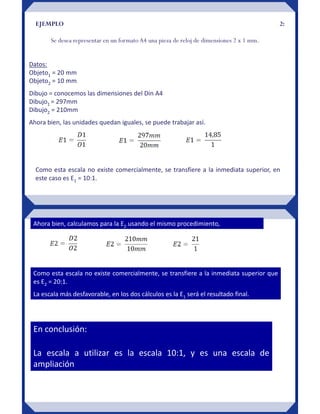 EJEMPLO 2:
Se desea representar en un formato A4 una pieza de reloj de dimensiones 2 x 1 mm.
Datos:
Objeto1 = 20 mm
Objeto2 = 10 mm
Dibujo = conocemos las dimensiones del Din A4
Dibujo1 = 297mm
Dibujo2 = 210mm
Ahora bien, las unidades quedan iguales, se puede trabajar así.
Como esta escala no existe comercialmente, se transfiere a la inmediata superior, en
este caso es E1 = 10:1.
Ahora bien, calculamos para la E2 usando el mismo procedimiento,
Como esta escala no existe comercialmente, se transfiere a la inmediata superior que
es E2 = 20:1.
La escala más desfavorable, en los dos cálculos es la E1 será el resultado final.
En conclusión:
La escala a utilizar es la escala 10:1, y es una escala de
ampliación
 