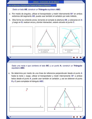 UNIDAD I: EJECUCION DE UN DIBUJO
Uso de Materiales y Equipos para Trazado de Poligonos Regulares.
Dado un lado AB, construir un Triángulo equilatero ABC.
a. Por medio de ángulos, utilizar el transportador y medir internamente 60 en ambos
extremos del segmento AB, puede usar también el cartabón por este método.
b. Otra forma es cortando arcos, tomando el compás la abertura AB, y colocarse en A
y luego en B, realizar arcos y donde intersecten, estará ubicado el punto C.
32
Dado una recta r que contiene el lado BC y un punto A, construir un Triángulo
equilatero ABC.
a. Se determina por medio de una línea de referencia perpendicular desde el punto A
hasta la recta r, luego, utilizar el transportador y medir internamente 30 a ambos
lados desde el punto A, puede usar también el cartabón, y asi se obtienen el punto
B y C para completar el triángulo ABC.
33
 
