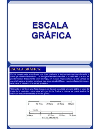 En los mapas suele encontrarse una línea graduada a segmentada que complementa o
sustituye a la escala numérica. La ventaja de esta escala sobre la numérica es que esta se
puede trabajar directamente sobre el mapa, sin realizar ningún cálculo, la otra ventaja es
que si el mapa se amplia o se reduce esta sigue siendo útil pues mantiene las proporciones,
no sucede lo mismo con la escala numérica.
ESCALA GRÁFICA:
Utilizando el borde de una hoja de papel, en la cual se coloca un punto sobre el lugar de
inicio de la medición y otro sobre el lugar donde finaliza la misma, se puede realizar la
medición directamente sobre la escala gráfica.
 