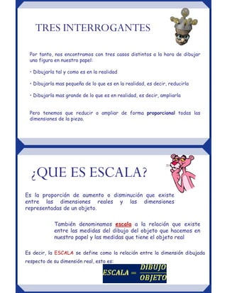 Por tanto, nos encontramos con tres casos distintos a la hora de dibujar
una figura en nuestro papel:
• Dibujarla tal y como es en la realidad
• Dibujarla mas pequeña de lo que es en la realidad, es decir, reducirla
• Dibujarla mas grande de lo que es en realidad, es decir, ampliarla
Pero tenemos que reducir o ampliar de forma proporcional todas las
dimensiones de la pieza.
TRES INTERROGANTES
También denominamos escala a la relación que existe
entre las medidas del dibujo del objeto que hacemos en
nuestro papel y las medidas que tiene el objeto real
¿QUE ES ESCALA?
Es la proporción de aumento o disminución que existe
entre las dimensiones reales y las dimensiones
representadas de un objeto.
Es decir, la ESCALA se define como la relación entre la dimensión dibujada
respecto de su dimensión real, esto es:
 