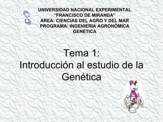 Tema 1:
Introducción al estudio de la
Genética
UNIVERSIDAD NACIONAL EXPERIMENTAL
“FRANCISCO DE MIRANDA”
AREA: CIENCIAS DEL AGRO Y DEL MAR
PROGRAMA: INGENIERIA AGRONÓMICA
GENÉTICA
 