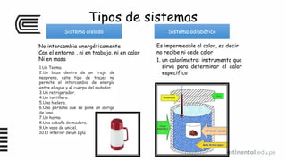 Tipos de sistemas
Sistema aislado Sistema adiabático
No intercambia energéticamente
Con el entorno , ni en trabajo, ni en calor
Ni en masa
Es impermeable al calor, es decir
no recibe ni cede calor
1.Un Termo.
2.Un buzo dentro de un traje de
neopreno, este tipo de trajes no
permite el intercambio de energía
entre el agua y el cuerpo del nadador.
3.Un refrigerador.
4.Un tortillero.
5.Una hielera.
6.Una persona que se pone un abrigo
de lana.
7.Un horno.
8.Una cabaña de madera.
9.Un vaso de unicel.
10.El interior de un Iglú.
1. un calorímetro: instrumento que
sirva para determinar el calor
especifico
 