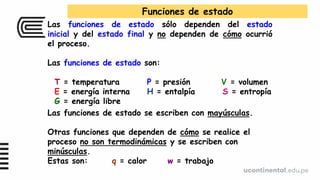 Las funciones de estado sólo dependen del estado
inicial y del estado final y no dependen de cómo ocurrió
el proceso.
Las funciones de estado son:
T = temperatura P = presión V = volumen
E = energía interna H = entalpía S = entropía
G = energía libre
Funciones de estado
Las funciones de estado se escriben con mayúsculas.
Otras funciones que dependen de cómo se realice el
proceso no son termodinámicas y se escriben con
minúsculas.
Estas son: q = calor w = trabajo
 