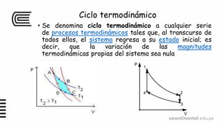 Ciclo termodinámico
• Se denomina ciclo termodinámico a cualquier serie
de procesos termodinámicos tales que, al transcurso de
todos ellos, el sistema regresa a su estado inicial; es
decir, que la variación de las magnitudes
termodinámicas propias del sistema sea nula
 