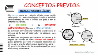 CONCEPTOS PREVIOS
SISTEMA TERMODINÁMICO
Un sistema puede ser cualquier objeto, masa, región
del espacio, etc., seleccionado para estudiarlo y aislarlo
(mentalmente) de todo lo demás, que pasa a ser el
entorno del sistema.
El sistema y su entorno
(alrededores) forman el UNIVERSO.
La distinción entre sistema y entorno es arbitraria: el
sistema es lo que el observador ha escogido para
estudiar.
La envoltura imaginaria que encierra un sistema y lo
separa del entorno se llama frontera del sistema y
puede pensarse que tiene propiedades especiales que
sirven para: a) aislar el sistema de su entorno o para
b) permitir la interacción de un modo específico entre
el sistema y su ambiente.
 