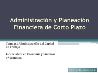Administración y Planeación
Financiera de Corto Plazo
Dr. José Luis Esparza A.
Tema 2.1 Administración del Capital
de Trabajo
Licenciatura en Economía y Finanzas
7º semestre.
 