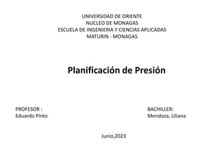 UNIVERSIDAD DE ORIENTE
NUCLEO DE MONAGAS
ESCUELA DE INGENIERIA Y CIENCIAS APLICADAS
MATURIN - MONAGAS
Planificación de Presión
PROFESOR : BACHILLER:
Eduardo Pinto Mendoza, Liliana
Junio,2023
 