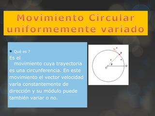  Qué es ?
Es el
movimiento cuya trayectoria
es una circunferencia. En este
movimiento el vector velocidad
varía constantemente de
dirección y su módulo puede
también variar o no.
 