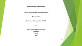 aaA
Apartado antioquia septiembre 2021
Trabajo de aprendizaje en dispositivos móviles
Presentado por:
Darlin Palacios Mosquera C:C: 39416851
Tudor :
LUIS FERNANDO QUIROGA PUERTA
Asignatura:
TIC IV
2021
 