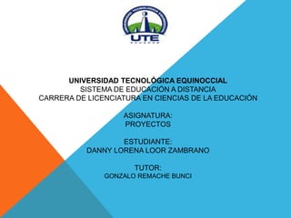 UNIVERSIDAD TECNOLÓGICA EQUINOCCIAL 
SISTEMA DE EDUCACIÓN A DISTANCIA 
CARRERA DE LICENCIATURA EN CIENCIAS DE LA EDUCACIÓN 
ASIGNATURA: 
PROYECTOS 
ESTUDIANTE: 
DANNY LORENA LOOR ZAMBRANO 
TUTOR: 
GONZALO REMACHE BUNCI 
 