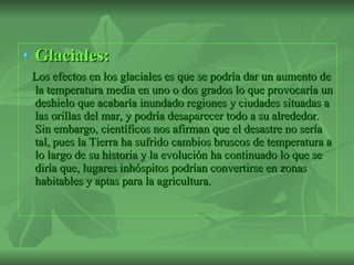 Glaciales: Los efectos en los glaciales es que se podría dar un aumento de la temperatura media en uno o dos grados lo que provocaría un deshielo que acabaría inundado regiones y ciudades situadas a las orillas del mar, y podría desaparecer todo a su alrededor. Sin embargo, científicos nos afirman que el desastre no sería tal, pues la Tierra ha sufrido cambios bruscos de temperatura a lo largo de su historia y la evolución ha continuado lo que se diría que, lugares inhóspitos podrían convertirse en zonas habitables y aptas para la agricultura.  
