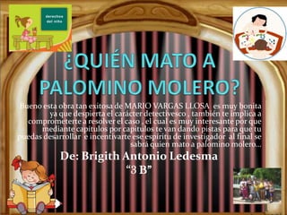 Bueno esta obra tan exitosa de MARIO VARGAS LLOSA es muy bonita
         ya que despierta el carácter detectivesco , también te implica a
   comprometerte a resolver el caso , el cual es muy interesante por que
      mediante capítulos por capitulos te van dando pistas para que tu
puedas desarrollar e incentivarte ese espíritu de investigador al final se
                                 sabrá quien mato a palomino molero…
            De: Brigith Antonio Ledesma
                         “3 B”
 