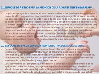 2.1ENFOQUE DE RIESGO PARA LA ATENCION DE LA ADOLESCENTE EMBARAZADA

   La primera pregunta a responder es si se considera a las adolescentes gestantes
    como de alto riesgo obstétrico y perinatal. La segunda pregunta es cómo separar a
    las adolescentes que son de alto riesgo de las que no lo son. Una tercera pregunta
    es saber cuáles son esos factores predictores y si son biológicos o psicosociales.
    La cuarta pregunta es saber si es posible aplicar modelos de atención simples que
    permitan aplicar los factores predictores de riesgo y concentrar los recursos de
    mayor complejidad y de mayores costos en las adolescentes más necesitadas.
   Para aplicar un modelo de atención basado en factores de riesgo obstétrico y
    perinatal, conviene dividir a las adolescentes embarazadas en 3 grupos: de alto
    riesgo, de mediano riesgo y de riesgo corriente o no detectable.

2.2 ENFOQUE DE SALUD SEXUAL Y REPRODUCTIVA DEL ADOLESCENTE
 Para aplicar este enfoque es necesario desarrollar actividades y acciones
    integrales y coordinadas que abarquen el programa destinado a resolver los
    fenómenos y problemas del Crecimiento y Desarrollo normal y sus derivaciones,
    relacionados con la evolución del proceso endocrinológico sexual y mental del
    adolescente, la femineidad y su entorno social.
 Las actividades del programa se dividen en 5 periodos según el momento de la
    aplicación de las acciones, incluyendo aspectos obstétricos y no obstétricos,
    siendo éstos los más complejos de aplicar, pero indispensables para lograr buen
    impacto en los niveles de salud materna y perinatal y el ejercicio de una salud
 