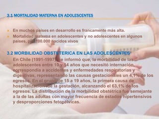 3.1 MORTALIDAD MATERNA EN ADOLESCENTES


   En muchos países en desarrollo es francamente más alta.
   Mortalidad materna en adolescentes y no adolescentes en algunos
    países, por 100.000 nacidos vivos

3.2 MORBILIDAD OBSTETERICA EN LAS ADOLESCENTES
   En Chile (1991-1997), se informó que, la morbilidad de las
   adolescentes entre 10 y 14 años que necesitó internación,
   correspondía a accidentes y enfermedades respiratorias y
   digestivas, representando las causas gestacionales un 4,1% de los
   egresos. En el grupo de 15 a 19 años, la primera causa de
   hospitalización fue la gestación, alcanzando el 63,1% de los
   egresos. La distribución de la morbilidad obstétrica fue semejante
   a la de las adultas con mayor frecuencia de estados hipertensivos
   y desproporciones fetopélvicas.
 