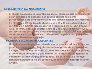 3.3 EL ABORTO EN LAS ADOLESCENTES

   El aborto provocado es un problema social, consecuencia generalmente
    de un embarazo no deseado. Sus causas son habitualmente
    psicosociales y las consecuencias de sus complicaciones son médicas.
  En EE.UU. en 1991 la tasa de abortos entre 15 y 19 años descendió al
    35/1.000 y, en 1997, la tasa de abortos a toda edad era del 26/1.000. En
    Italia, en 1991, la tasa de abortos entre 15 y 19 años era del 4,6/1.000 y,
    en 1996, la tasa de abortos a toda edad llegaba al 10,6/1.000. Por tanto, el
    aborto tiene un comportamiento diferente de un país a otro y en países
    europeos tiene tasas más bajas.
 3.4 ABUSO SEXUAL EN ADOLESCENTES
     Un volumen nada despreciable de embarazos en adolescentes son
     producto de violación. Bajo la denominación de abuso sexual se
     incluyen: abuso deshonesto, el coito forzado y, en algunos países,
     el coito entre un adulto y una menor de 12 años. Por lo general la
     cohersión es psicológica o engañosa. En este tema se incluye
     también el abuso físico psicológico, denominado maltrato infanto -
     juvenil.
 