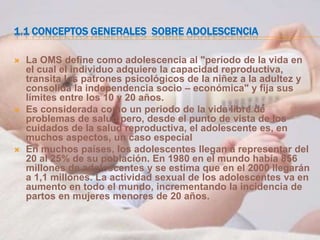 1.1 CONCEPTOS GENERALES SOBRE ADOLESCENCIA

   La OMS define como adolescencia al "período de la vida en
    el cual el individuo adquiere la capacidad reproductiva,
    transita los patrones psicológicos de la niñez a la adultez y
    consolida la independencia socio – económica" y fija sus
    límites entre los 10 y 20 años.
   Es considerada como un periodo de la vida libre de
    problemas de salud pero, desde el punto de vista de los
    cuidados de la salud reproductiva, el adolescente es, en
    muchos aspectos, un caso especial
   En muchos países, los adolescentes llegan a representar del
    20 al 25% de su población. En 1980 en el mundo había 856
    millones de adolescentes y se estima que en el 2000 llegarán
    a 1,1 millones. La actividad sexual de los adolescentes va en
    aumento en todo el mundo, incrementando la incidencia de
    partos en mujeres menores de 20 años.
 
