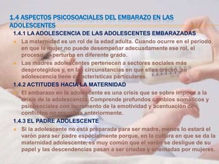 1.4 ASPECTOS PSICOSOACIALES DEL EMBARAZO EN LAS
ADOLESCENTES
 1.4.1 LA ADOLESCENCIA DE LAS ADOLESCENTES EMBARAZADAS
  La maternidad es un rol de la edad adulta. Cuando ocurre en el periodo
    en que la mujer no puede desempeñar adecuadamente ese rol, el
    proceso se perturba en diferente grado.
  Las madres adolescentes pertenecen a sectores sociales más
    desprotegidos y, en las circunstancias en que ellas crecen, su
    adolescencia tiene características particulares.
 1.4.2 ACTITUDES HACIA LA MATERNIDAD
  El embarazo en la adolescente es una crisis que se sobre impone a la
    crisis de la adolescencia. Comprende profundos cambios somáticos y
    psicosociales con incremento de la emotividad y acentuación de
    conflictos no resueltos anteriormente.
 1.4.3 EL PADRE ADOLESCENTE
  Si la adolescente no está preparada para ser madre, menos lo estará el
    varón para ser padre especialmente porque, en la cultura en que se da la
    maternidad adolescente, es muy común que el varón se desligue de su
    papel y las descendencias pasan a ser criadas y orientadas por mujeres.
 