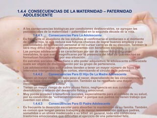 1.4.4 CONSECUENCIAS DE LA MATERNIDAD – PATERNIDAD
   ADOLESCENTE


   A las consecuencias biológicas por condiciones desfavorables, se agregan las
    psicosociales de la maternidad – paternidad en la segunda década de la vida.
           1.4.4.1       Consecuencias Para La Adolescente
   Es frecuente el abandono de los estudios al confirmarse el embarazo o al momento
    de criar al hijo, lo que reduce sus futuras chances de lograr buenos empleos y sus
    posibilidades de realización personal al no cursar carreras de su elección. También le
    será muy difícil lograr empleos permanentes con beneficios sociales.
   Las parejas adolescentes se caracterizan por ser de menor duración y más
    inestables, lo que suele magnificarse por la presencia del hijo, ya que muchas se
    formalizan forzadamente por esa situación.
   En estratos sociales de mediano o alto poder adquisitivo, la adolescente embarazada
    suele ser objeto de discriminación por su grupo de pertenencia.
   Las adolescentes que son madres tienden a tener un mayor número de hijos con
    intervalos intergenésicos más cortos, eternizando el círculo de la pobreza.
           1.4.4.2       Consecuencias Para El Hijo De La Madre Adolescente
   Tienen un mayor riesgo de bajo peso al nacer, dependiendo de las circunstancias en
    que se haya desarrollado la gestación. También se ha reportado una mayor
    incidencia de "muerte súbita".
   Tienen un mayor riesgo de sufrir abuso físico, negligencia en sus cuidados,
    desnutrición y retardo del desarrollo físico y emocional.
   Muy pocos acceden a beneficios sociales, especialmente para el cuidado de su salud,
    por su condición de "extramatrimoniales" o porque sus padres no tienen trabajo que
    cuenten con ellos.
           1.4.4.3       Consecuencias Para El Padre Adolescente
   Es frecuente la deserción escolar para absorber la mantención de su familia. También
    es común que tengan peores trabajos y de menor remuneración que sus padres,
    sometidos a un stress inadecuado a su edad. en general, todo ello condiciona
    trastornos emocionales que dificultan el ejercicio de una paternidad feliz.
 