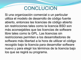 CONCLUCION
Si una organización comercial o un particular
utiliza el modelo de desarrollo de código fuente
abierto, entonces las licencias de código abierto
sin restricciones tales como la licencia BSD son
más aconsejables que las licencias de software
libre tales como la GPL. Las licencias sin
restricciones permiten a los desarrolladores de
software más libertad a la hora de utilizar el código
recogido bajo la licencia para desarrollar software
nuevo y para elegir los términos de la licencia bajo
los que se regirá su programa.
 
