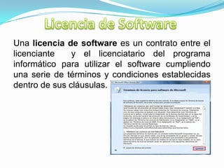 Una licencia de software es un contrato entre el
licenciante y el licenciatario del programa
informático para utilizar el software cumpliendo
una serie de términos y condiciones establecidas
dentro de sus cláusulas.
 