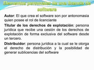 Autor: El que crea el software son por antonomasia
quien posee el rol de licenciante
Titular de los derechos de explotación: persona
jurídica que recibe una cesión de los derechos de
explotación de forma exclusiva del software desde
un tercero.
Distribuidor: persona jurídica a la cual se le otorga
el derecho de distribución y la posibilidad de
generar sublicencias del software
 