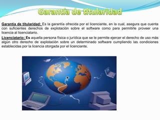 Garantía de titularidad: Es la garantía ofrecida por el licenciante, en la cual, asegura que cuenta
con suficientes derechos de explotación sobre el software como para permitirle proveer una
licencia al licenciatario.
Licenciatario: Es aquella persona física o jurídica que se le permite ejercer el derecho de uso más
algún otro derecho de explotación sobre un determinado software cumpliendo las condiciones
establecidas por la licencia otorgada por el licenciante.
 