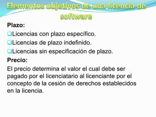 Plazo:
Licencias con plazo específico.
Licencias de plazo indefinido.
Licencias sin especificación de plazo.
Precio:
El precio determina el valor el cual debe ser
pagado por el licenciatario al licenciante por el
concepto de la cesión de derechos establecidos
en la licencia.
 