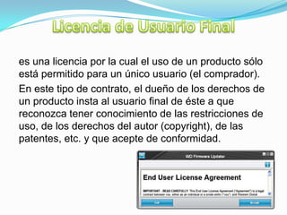 es una licencia por la cual el uso de un producto sólo
está permitido para un único usuario (el comprador).
En este tipo de contrato, el dueño de los derechos de
un producto insta al usuario final de éste a que
reconozca tener conocimiento de las restricciones de
uso, de los derechos del autor (copyright), de las
patentes, etc. y que acepte de conformidad.
 