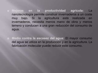  Mejoras en la productividad agrícola: La
nanotecnología permite construir invernaderos a un coste
muy bajo. Si la agricultura está realizada en
invernaderos, necesita menos mano de obra y menos
terreno y conducen a una gran reducción del consumo de
agua.
 Medio contra la escasez del agua: El mayor consumo
del agua se utiliza en la producción y en la agricultura. La
fabricación molecular puede reducir este consumo.
 