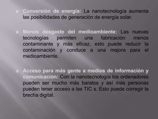  Conversión de energía: La nanotecnología aumenta
las posibilidades de generación de energía solar.
 Menos desgaste del medioambiente: Las nuevas
tecnologías permiten una fabricación menos
contaminante y más eficaz, esto puede reducir la
contaminación y conduce a una mejora para el
medioambiente.
 Acceso para más gente a medios de información y
comunicación: Con la nanotecnología los ordenadores
pueden ser mucho más baratos y así más personas
pueden tener acceso a las TIC s. Esto puede corregir la
brecha digital.
 