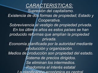 CARACTERISTICAS:
Supresión del capitalismo.
Existencia de dos formas de propiedad; Estado y
Cooperativa.
Sobrevivencia al vestigio de propiedad privada.
En los últimos años es estos países se han
producido reformas que amplían la propiedad
privada.
Economía planificada por la autoridad mediante
producción y organización.
Medios de producción son propiedad del estado.
Sistema de precios dirigidos.
Se eliminan los intermedios.
Predomina el interés estatal
 