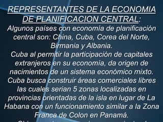 REPRESENTANTES DE LA ECONOMIA
DE PLANIFICACION CENTRAL:
Algunos países con economía de planificación
central son: China, Cuba, Corea del Norte,
Birmania y Albania.
Cuba al permitir la participación de capitales
extranjeros en su economía, da origen de
nacimientos de un sistema económico mixto.
Cuba busca construir áreas comerciales libres
las cuales serian 5 zonas localizadas en
provincias orientadas de la isla en lugar de La
Habana con un funcionamiento similar a la Zona
Franca de Colon en Panamá.
 