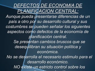 DEFECTOS DE ECONOMIA DE
PLANIFICACION CENTRAL:
Aunque pueda presentarse diferencias de un
país a otro por su desarrollo cultural y sus
costumbres se pueden señalar los siguientes
aspectos como defectos de la economía de
planificación central.
Se presentan cambios bruscos que se
desequilibran su situación política y
económica.
No se desarrolla el necesario estimulo para el
desarrollo económico.
NO existe un estricto control sobre los
 