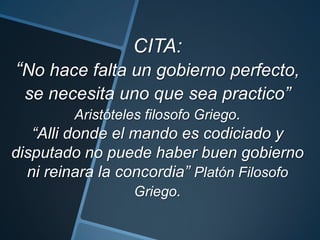 CITA:
“No hace falta un gobierno perfecto,
se necesita uno que sea practico”
Aristóteles filosofo Griego.
“Alli donde el mando es codiciado y
disputado no puede haber buen gobierno
ni reinara la concordia” Platón Filosofo
Griego.
 