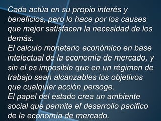 Cada actúa en su propio interés y
beneficios, pero lo hace por los causes
que mejor satisfacen la necesidad de los
demás.
El calculo monetario económico en base
intelectual de la economía de mercado, y
sin el es imposible que en un régimen de
trabajo sean alcanzables los objetivos
que cualquier acción persoge.
El papel del estado crea un ambiente
social que permite el desarrollo pacifico
de la economía de mercado.
 