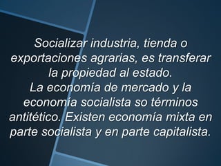 Socializar industria, tienda o
exportaciones agrarias, es transferar
la propiedad al estado.
La economía de mercado y la
economía socialista so términos
antitético. Existen economía mixta en
parte socialista y en parte capitalista.
 