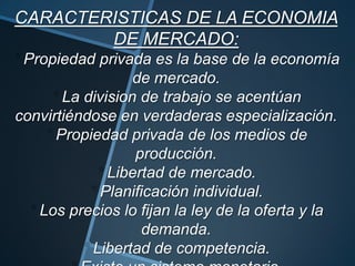 CARACTERISTICAS DE LA ECONOMIA
DE MERCADO:
Propiedad privada es la base de la economía
de mercado.
La division de trabajo se acentúan
convirtiéndose en verdaderas especialización.
Propiedad privada de los medios de
producción.
Libertad de mercado.
Planificación individual.
Los precios lo fijan la ley de la oferta y la
demanda.
Libertad de competencia.
 