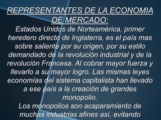REPRESENTANTES DE LA ECONOMIA
DE MERCADO:
Estados Unidos de Norteamérica, primer
heredero directo de Inglaterra, es el país mas
sobre saliente por su origen, por su estilo
demandado de la revolución industrial y de la
revolución Francesa. Al cobrar mayor fuerza y
llevarlo a su mayor logro. Las mismas leyes
economías del sistema capitalista han llevado
a ese país a la creación de grandes
monopolio.
Los monopolios son acaparamiento de
muchas industrias afines así, evitando
 