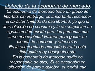 Defecto de la economía de mercado:
La economía de mercado tiene un grado de
libertad, sin embargo, es importante reconocer
el carácter limitado de esa libertad, ya que la
libre elección de consumo y la de ocupación no
significan demasiado para las personas que
tiene una cantidad limitada para gastar en
bienes de consumo y educación.
En la economía de mercado la renta está
distribuida muy desigualmente.
En la economía de mercado nadie es
responsable de otro, Si se encuentra en
situación de paro o quiebra, el tendrá que
 