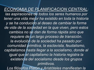ECONOMIA DE PLANIFICACION CENTRAL:
las aspiraciones de todos los seres humanos por
tener una vida mejor ha existido en toda la historia
y se ha conducido al deseo de cambiar la forma
de vida de la sociedad en la que viven, pero estos
cambios no se dan de forma rápida sino que
requiere de un largo proceso de transición.
la evolución de la sociedad ha pasado por:
comunidad primitiva, la esclavista, feudalismo,
capitalismos hasta llegar a la socialismo, donde al
igual que el capitalismo la historia registra la
existencia del socialismo desde los grupos
primitivos.
Los filósofos Platón y Aristóteles manifiestan la
 