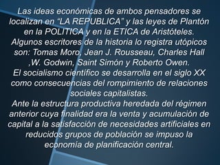 Las ideas económicas de ambos pensadores se
localizan en “LA REPUBLICA” y las leyes de Plantón
en la POLITICA y en la ETICA de Aristóteles.
Algunos escritores de la historia lo registra utópicos
son: Tomas Moro, Jean J. Rousseau, Charles Hall
,W. Godwin, Saint Simón y Roberto Owen.
El socialismo científico se desarrolla en el siglo XX
como consecuencias del rompimiento de relaciones
sociales capitalistas.
Ante la estructura productiva heredada del régimen
anterior cuya finalidad era la venta y acumulación de
capital a la satisfacción de necesidades artificiales en
reducidos grupos de población se impuso la
economía de planificación central.
 