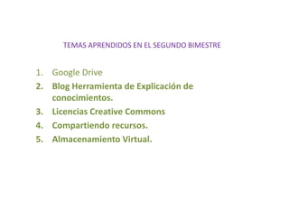TEMAS APRENDIDOS EN EL SEGUNDO BIMESTRE
1. Google Drive
2. Blog Herramienta de Explicación de
conocimientos.
3. Licencias Creative Commons
4. Compartiendo recursos.
5. Almacenamiento Virtual.
 