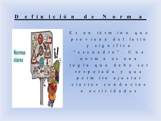 D e f i n i c i ó n d e N o r m a
E s u n t é r m i n o q u e
p r o v i e n e d e l l a t í n
y s i g n i f i c a
“ e s c u a d r a ” . U n a
n o r m a e s u n a
r e g l a q u e d e b e s e r
r e s p e t a d a y q u e
p e r m i t e a j u s t a r
c i e r t a s c o n d u c t a s
o a c t i v i d a d e s
 