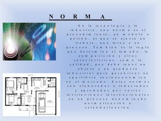 N O R M A
E n l a t e c n o l o g í a y l a
i n d u s t r i a , u n a n o r m a e s e l
p r o c e d i m i e n t o , u n m o d e l o o
p a t r ó n , a l q u e s e a j u s t a u n
t r a b a j o , u n a t a r e a o u n
p r o c e s o . T a m b i é n e s l a r e g l a
q u e d e t e r m i n a e l t a m a ñ o , l a
c o m p o s i c i ó n y o t r a s
c a r a c t e r í s t i c a s , c o m o l a
c a l i d a d , q u e d e b e t e n e r u n
o b j e t o o u n p r o d u c t o
i n d u s t r i a l p a r a g a r a n t i z a r u n
e q u i l i b r i o s o c i o e c o n ó m i c o
e n e l m e r c a d o . E s t a s n o r m a s
s o n e l a b o r a d a s o r e d a c t a d a s
y a p r o b a d a s p o r v a r i a s
i n s t i t u c i o n e s i n t e r n a c i o n a l e s
e n u n p r o c e s o d e n o m i n a d o
n o r m a l i z a c i ó n o
e s t a n d a r i z a c i ó n .
 