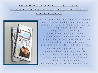 I M P O R T A N C I A D E L O S
M A N U A L E S D E N T R O D E U N A
E M P R E S A
L o s m a n u a l e s r e p r e s e n t a n
u n a g u í a p r á c t i c a q u e s e
u t i l i z a c o m o h e r r a m i e n t a
d e s o p o r t e p a r a l a
o r g a n i z a c i ó n y
c o m u n i c a c i ó n , q u e
c o n t i e n e i n f o r m a c i ó n
o r d e n a d a y s i s t e m á t i c a , e n
l a c u a l s e e s t a b l e c e n
c l a r a m e n t e l o s o b j e t i v o s ,
n o r m a s , p o l í t i c a s y
p r o c e d i m i e n t o s d e l a
e m p r e s a , l o q u e h a c e q u e
s e a n d e m u c h a u t i l i d a d
p a r a l o g r a r u n a
e f i c i e n t e a d m i n i s t r a c i ó n .
 