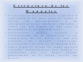 • A l c a n c e d e l o s p r o c e d i m i e n t o s : C o n t e n d r á l a
e x p l i c a c i ó n d e l o s e n t e s s o b r e l o s c u a l e s s e
a p l i c a n l o s p r o c e d i m i e n t o s y l a s
c i r c u n s t a n c i a s e n q u e d e b e n s e r e m p l e a d o s y
c u a l e s s o n l o s l i m i t e s e n q u e c e s a l a
a p l i c a b i l i d a d d e l o s p r o c e d i m i e n t o s
• I n s t r u c c i o n e s : D e b e r á c o n t e n e r l a
e s t r u c t u r a ( c u a l e s l a d i s p o s i c i ó n y l o s
f u n d a m e n t o s d e l a s p a r t e s e n q u e e s t a
o r d e n a d o e l m a n u a l ) c o d i f i c a c i ó n ,
a c t u a l i z a c i ó n y l o s c r i t e r i o s d e c u m p l i m i e n t o .
• Í n d i c e t e m á t i c o : D o n d e l o s t e m a s a p a r e c e n
o r d e n a d o s a l f a b é t i c a m e n t e p a r a f a c i l i t a r s u
l o c a l i z a c i ó n p o r e s t e m e d i o u b i c a d o
g e n e r a l m e n t e e n l a u l t i m a s e c c i ó n d e l
m a n u a l .
E s t r u c t u r a d e l o s
M a n u a l e s
 