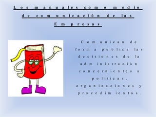 L o s m a n u a l e s c o m o m e d i o
d e c o m u n i c a c i ó n d e l a s
E m p r e s a s
C o m u n i c a n d e
f o r m a p u b l i c a l a s
d e c i s i o n e s d e l a
a d m i n i s t r a c i ó n
c o n c e r n i e n t e s a
p o l í t i c a s ,
o r g a n i z a c i o n e s y
p r o c e d i m i e n t o s .
 