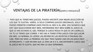 VENTAJAS DE LA PIRATERÍA(EJEMPLO VIDEOJUEGO)
• PUES QUE AL TENER MAS JUEGOS, PUEDES HACERTE UNA MEJOR SELECCIÓN DE
LOS QUE TE GUSTEN. VERÉIS, SI SOLO COMPRAS JUEGOS ORIGINALES, SOLO TE
PUEDES PERMITIR COMPRAR UNOS POCOS AL MES O AL AÑO. ESO SIGNIFICA QUE
HAY QUE SELECCIONAR MUY BIEN, INFORMARSE MUY BIEN SOBRE EL JUEGO AL
QUE LE HAS ECHADO EL OJO, PORQUE SI LUEGO RESULTA QUE ES UN LADRILLO,
YA TE LO TIENES QUE COMER, Y NO VAS A TENER OTRO JUEGO CON QUE JUGAR
ESE MES. LO NORMAL ES LEERSE LAS REVIEW DE LAS REVISTAS O PAGINAS ON-
LINE, PERO NO SERÁ LA PRIMERA VEZ QUE TRAS FIJARSE UNO EN UN JUEGO MUY
INTERESANTE, Y LEER REVIEW QUE LE DAN UN 8 O 9, ENCONTRARTE LUEGO QUE
EL JUEGO NO TE GUSTA, QUE NO ERA LO QUE ESPERABAS.
 